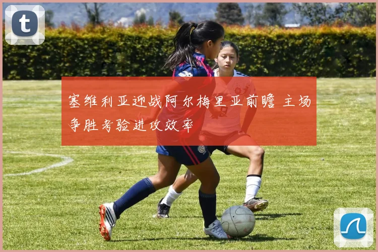 塞维利亚迎战阿尔梅里亚前瞻 主场争胜考验进攻效率