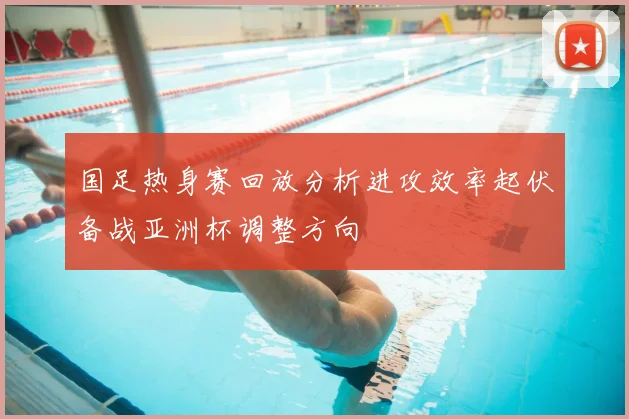 国足热身赛回放分析进攻效率起伏备战亚洲杯调整方向