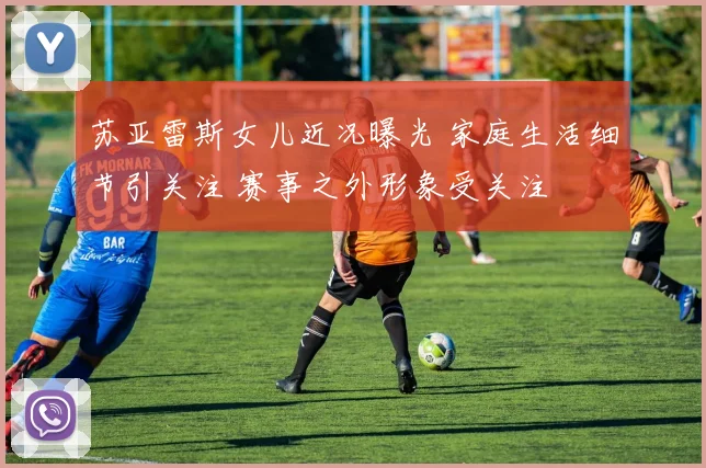 苏亚雷斯女儿近况曝光 家庭生活细节引关注 赛事之外形象受关注