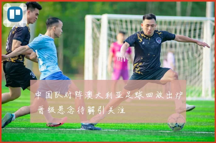 中国队对阵澳大利亚足球回放出炉 晋级悬念待解引关注