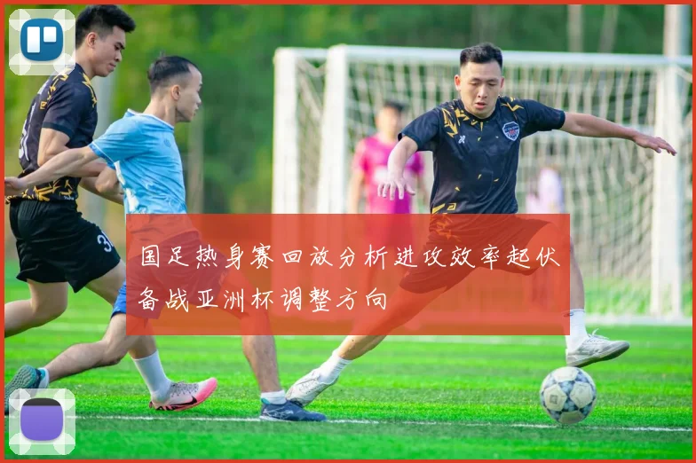 国足热身赛回放分析进攻效率起伏备战亚洲杯调整方向