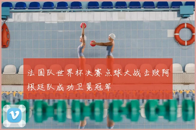 法国队世界杯决赛点球大战击败阿根廷队成功卫冕冠军