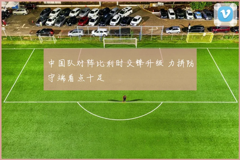 中国队对阵比利时交锋升级 力拼防守端看点十足