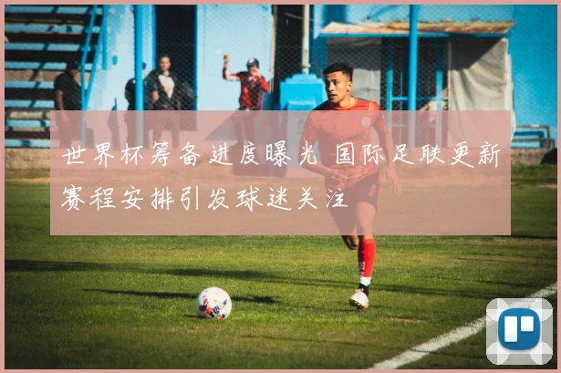 世界杯筹备进度曝光 国际足联更新赛程安排引发球迷关注