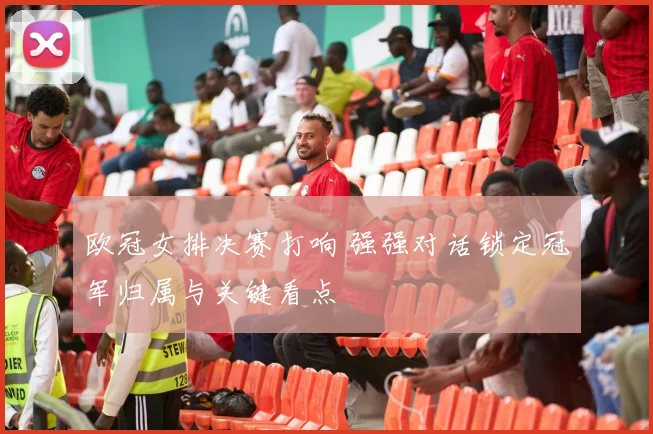 欧冠女排决赛打响 强强对话锁定冠军归属与关键看点