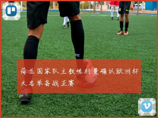 荷兰国家队主教练科曼确认欧洲杯大名单备战正赛