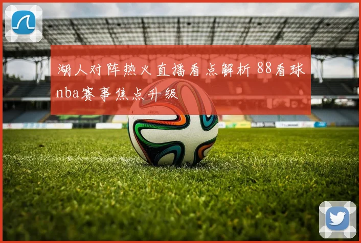 湖人对阵热火直播看点解析 88看球nba赛事焦点升级