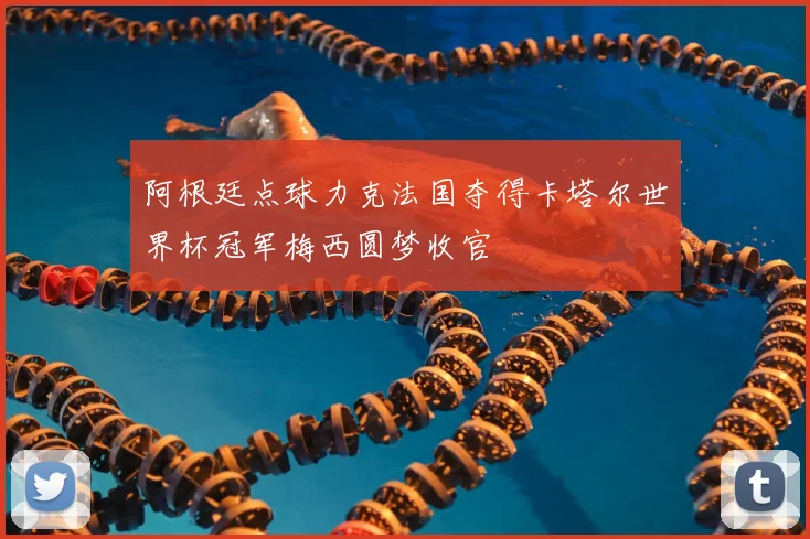 阿根廷点球力克法国夺得卡塔尔世界杯冠军梅西圆梦收官