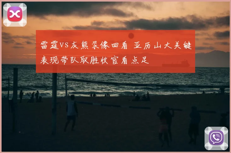 雷霆vs灰熊录像回看 亚历山大关键表现带队取胜收官看点足