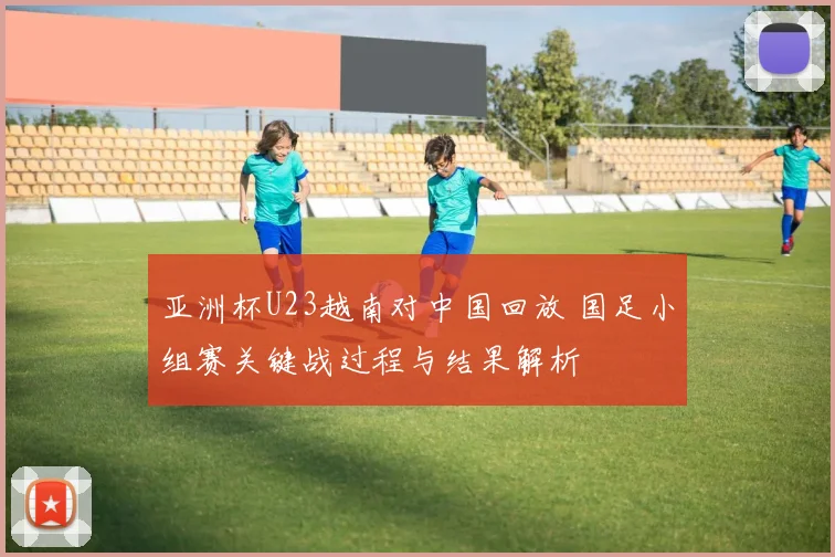 亚洲杯U23越南对中国回放 国足小组赛关键战过程与结果解析