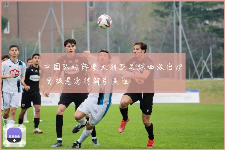 中国队对阵澳大利亚足球回放出炉 晋级悬念待解引关注