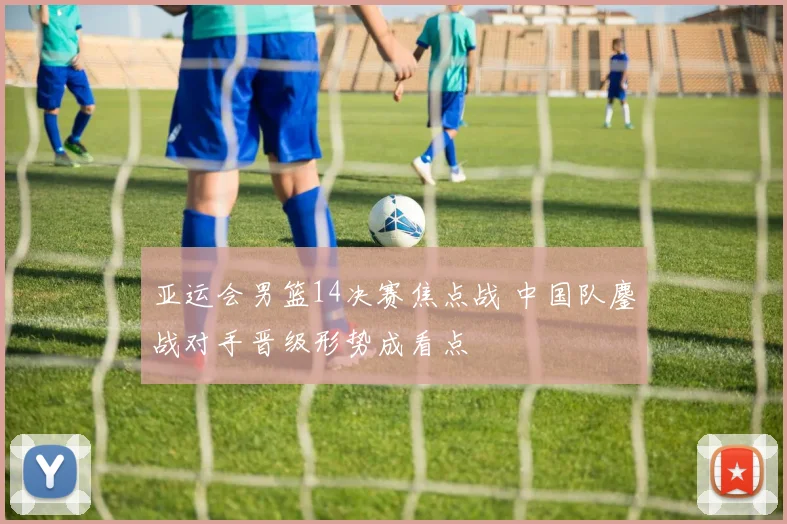 亚运会男篮14决赛焦点战 中国队鏖战对手晋级形势成看点