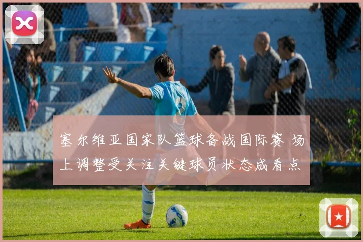 塞尔维亚国家队篮球备战国际赛 场上调整受关注关键球员状态成看点