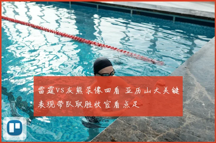 雷霆vs灰熊录像回看 亚历山大关键表现带队取胜收官看点足