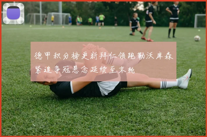 德甲积分榜更新拜仁领跑勒沃库森紧追争冠悬念延续至末轮