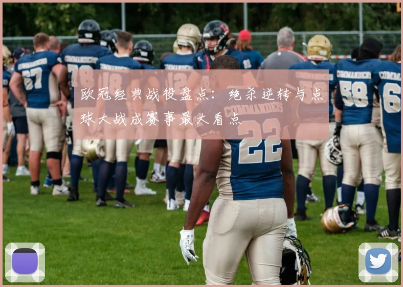 欧冠经典战役盘点：绝杀逆转与点球大战成赛事最大看点