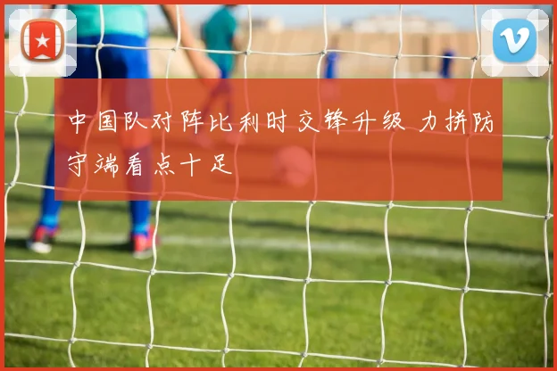 中国队对阵比利时交锋升级 力拼防守端看点十足