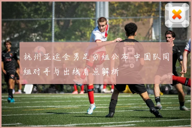 杭州亚运会男足分组公布 中国队同组对手与出线看点解析