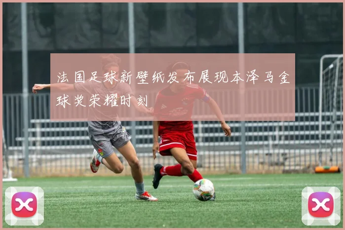 法国足球新壁纸发布展现本泽马金球奖荣耀时刻