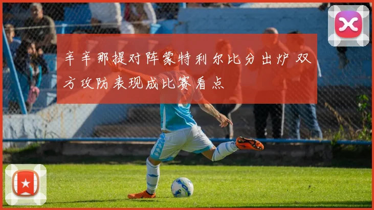 辛辛那提对阵蒙特利尔比分出炉 双方攻防表现成比赛看点