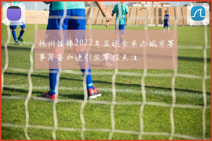 杭州接棒2022年亚运会举办城市赛事筹备加速引发赛程关注