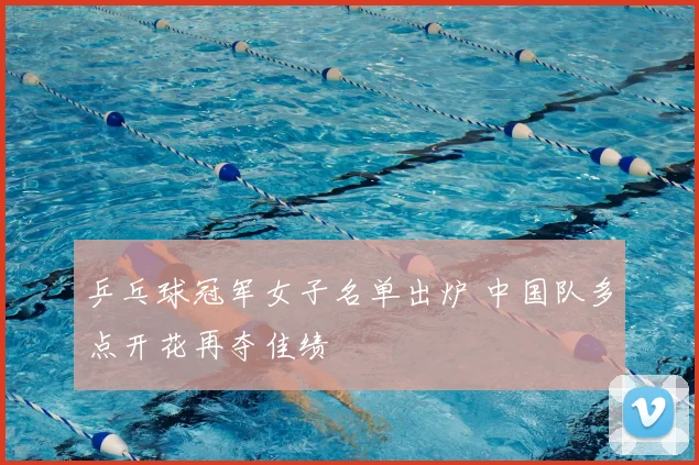 乒乓球冠军女子名单出炉 中国队多点开花再夺佳绩