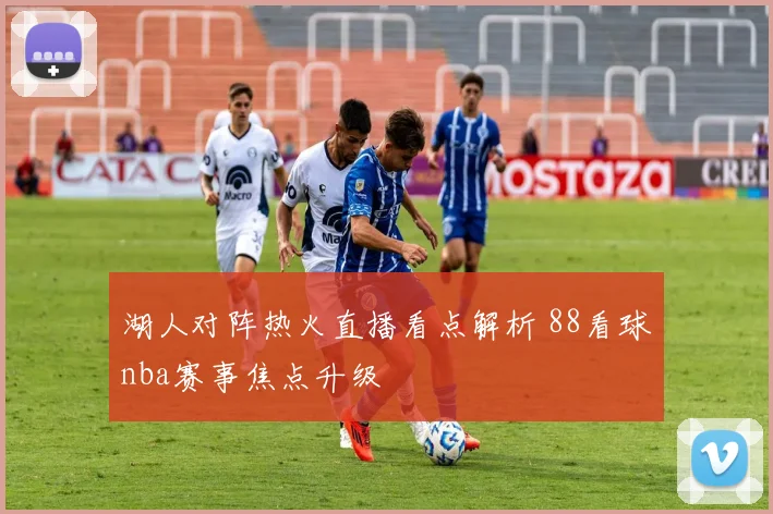 湖人对阵热火直播看点解析 88看球nba赛事焦点升级