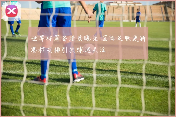 世界杯筹备进度曝光 国际足联更新赛程安排引发球迷关注