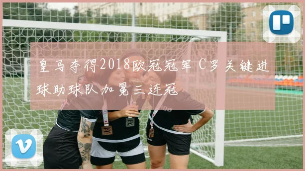 皇马夺得2018欧冠冠军 C罗关键进球助球队加冕三连冠