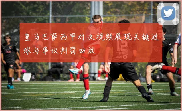 皇马巴萨西甲对决视频展现关键进球与争议判罚回放