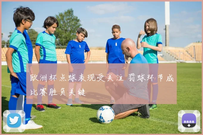 欧洲杯点球表现受关注 罚球环节成比赛胜负关键