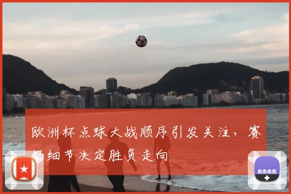 欧洲杯点球大战顺序引发关注，赛场细节决定胜负走向